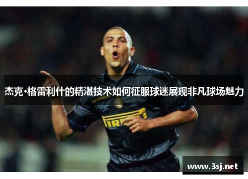 杰克·格雷利什的精湛技术如何征服球迷展现非凡球场魅力