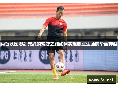 肖智从国脚到教练的蜕变之路如何实现职业生涯的华丽转型
