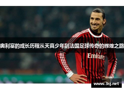 奥利塞的成长历程从天真少年到法国足球传奇的辉煌之路